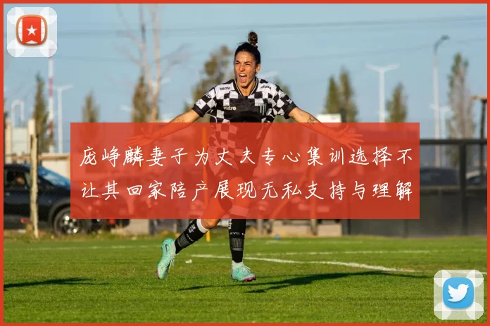 庞峥麟妻子为丈夫专心集训选择不让其回家陪产展现无私支持与理解