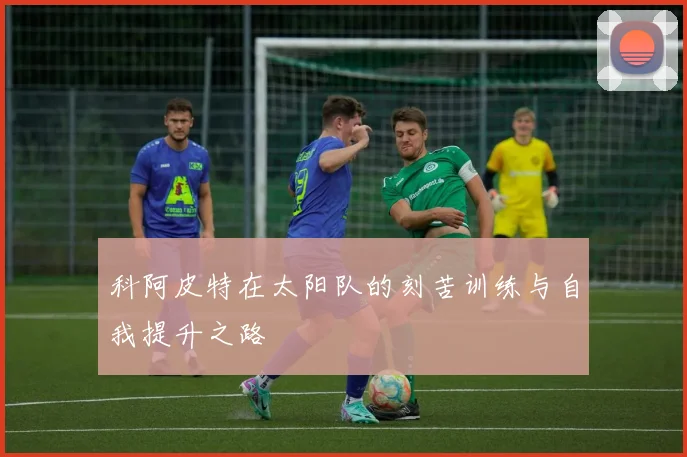 科阿皮特在太阳队的刻苦训练与自我提升之路
