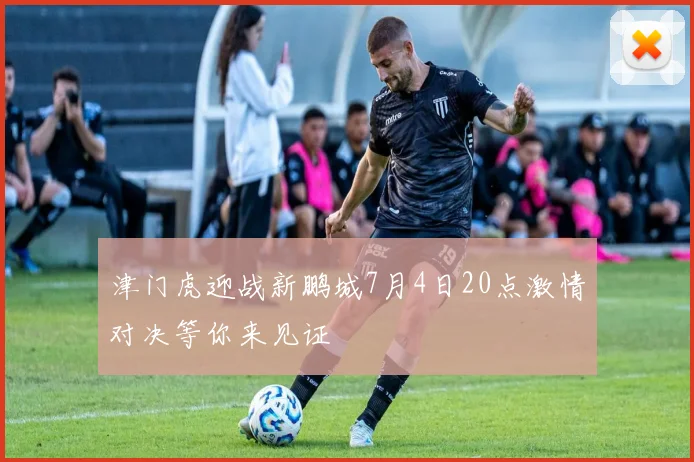 津门虎迎战新鹏城7月4日20点激情对决等你来见证