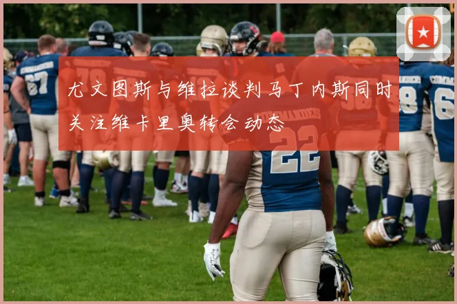 尤文图斯与维拉谈判马丁内斯同时关注维卡里奥转会动态