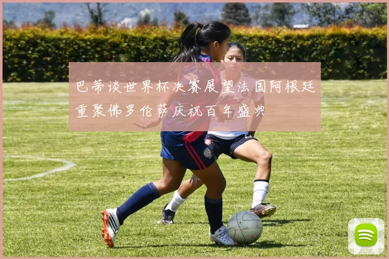 巴蒂谈世界杯决赛展望法国阿根廷重聚佛罗伦萨庆祝百年盛典