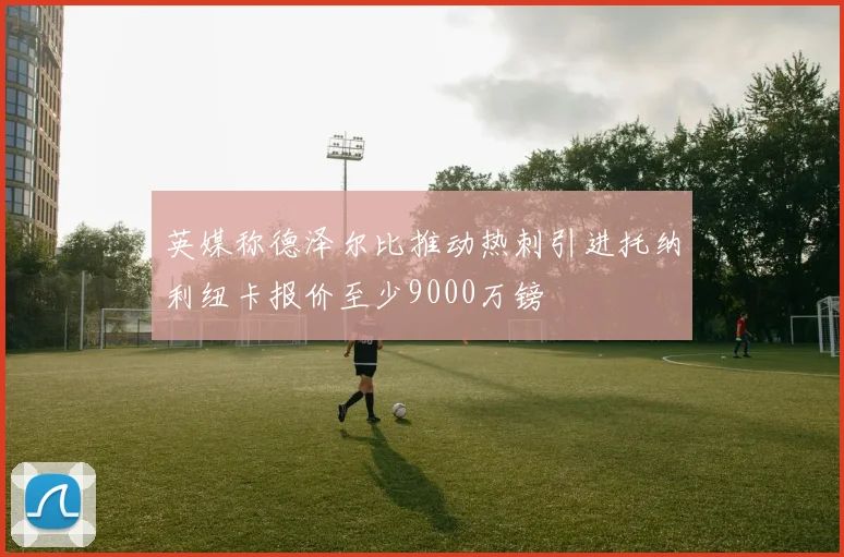 英媒称德泽尔比推动热刺引进托纳利纽卡报价至少9000万镑