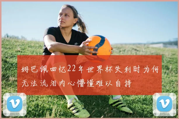 姆巴佩回忆22年世界杯失利时为何无法流泪内心懵懂难以自持