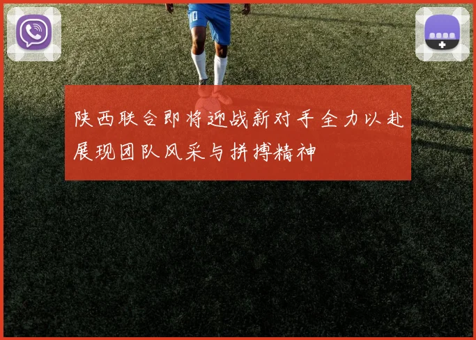 陕西联合即将迎战新对手全力以赴展现团队风采与拼搏精神