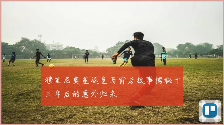 穆里尼奥重返皇马背后故事揭秘十三年后的意外归来