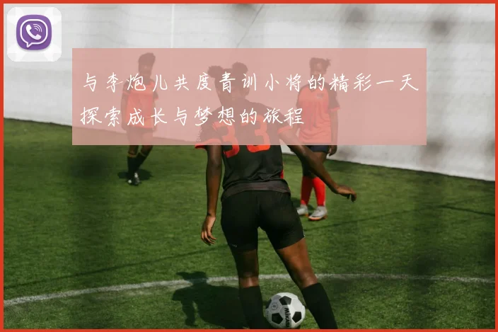 与李炮儿共度青训小将的精彩一天探索成长与梦想的旅程