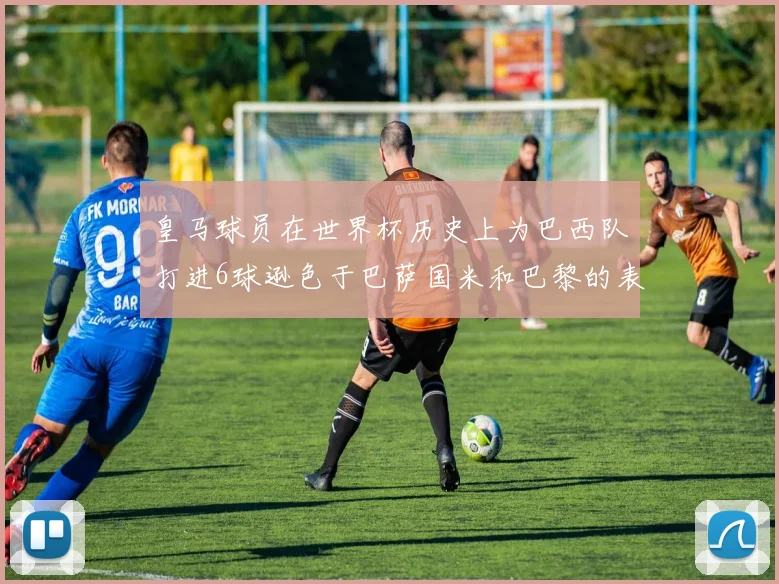 皇马球员在世界杯历史上为巴西队打进6球逊色于巴萨国米和巴黎的表现