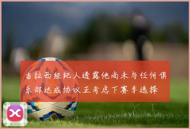 吉拉西经纪人透露他尚未与任何俱乐部达成协议正考虑下赛季选择