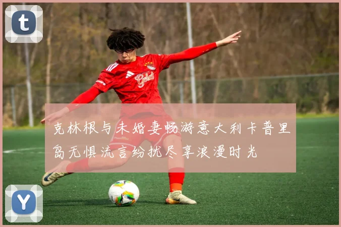 克林根与未婚妻畅游意大利卡普里岛无惧流言纷扰尽享浪漫时光