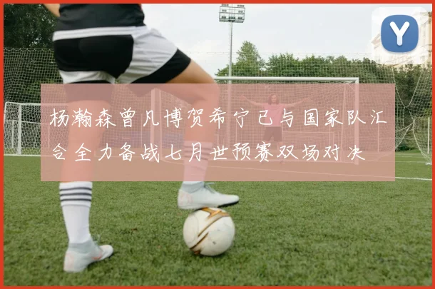 杨瀚森曾凡博贺希宁已与国家队汇合全力备战七月世预赛双场对决